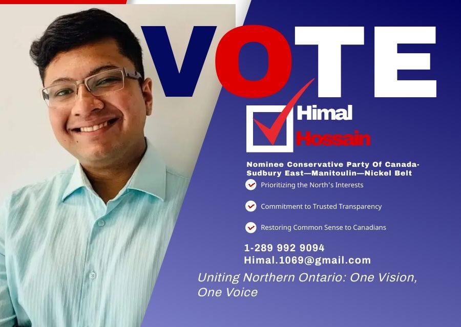May be an image of 1 person and text that says 'VOTE OTE Himal Hossain Nominee Conservative Party Of Canada- Sudbury East-Manitoulin-Nickel -Nickel Belt Prioritizing the North' S Interests Commitment to Trusted Transparency Restoring Common Sense to Canadians 1-289 1-2899929094 992 9094 Himal.1069@gmail.com 1069a Himal.106 Himal. Uniting Northern Ontario: One Vision, One Voice'