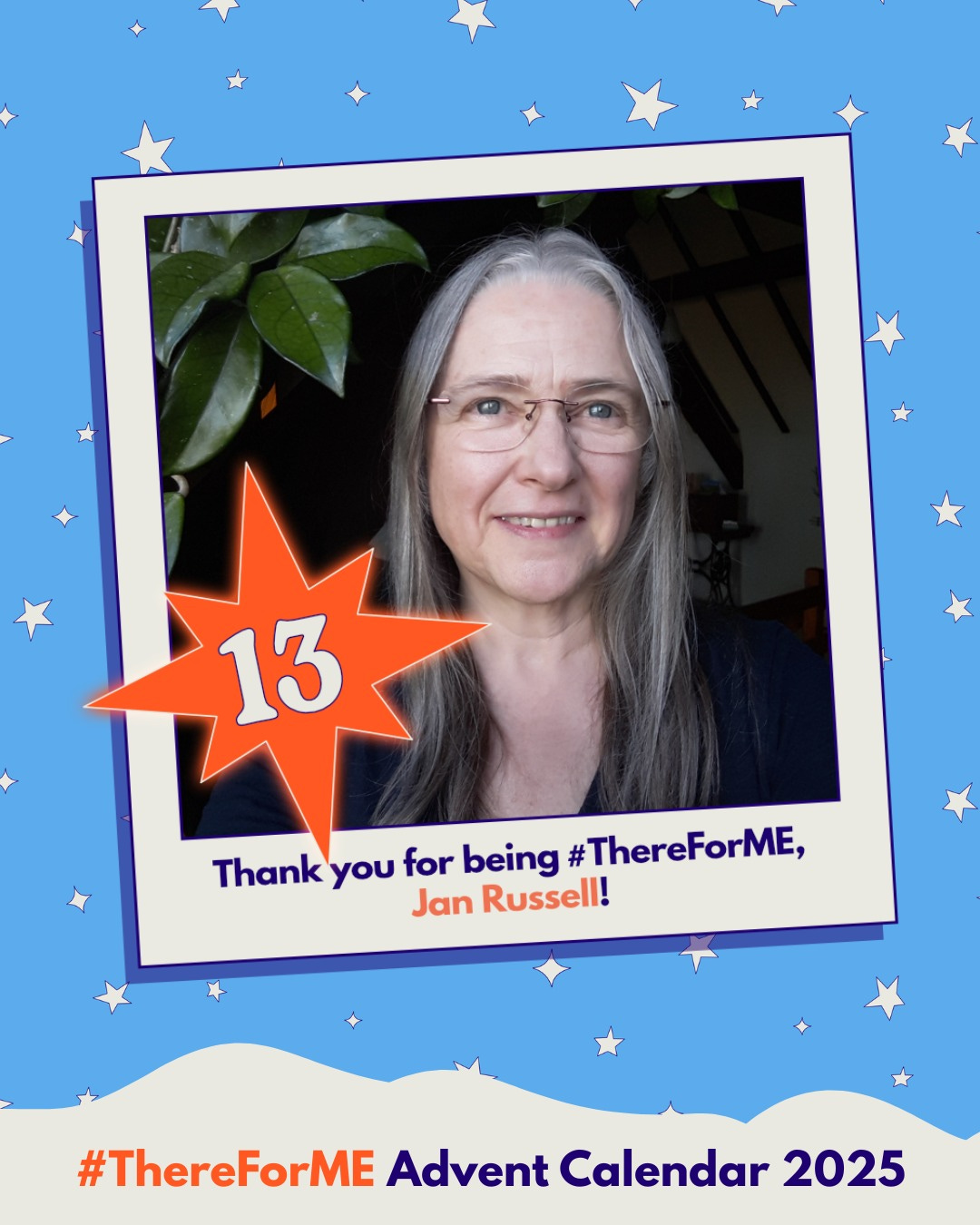 Photo of a smiling lady wearing glasses in a polaroid-style frame on a starry background, marked with a bright star labelled ‘13’. Text says: ‘Thank you for being #ThereForME, Jan Russell!’ and ‘Advent Calendar 2025’. Photo of a smiling lady wearing glasses in a polaroid-style frame on a starry background, marked with a bright star labelled ‘13’. Text says: ‘Thank you for being #ThereForME, Jan Russell!’ and ‘Advent Calendar 2025’.