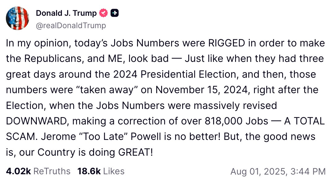 In my opinion, today’s Jobs Numbers were RIGGED in order to make the Republicans, and ME, look bad — Just like when they had three great days around the 2024 Presidential Election, and then, those numbers were “taken away” on November 15, 2024, right after the Election, when the Jobs Numbers were massively revised DOWNWARD, making a correction of over 818,000 Jobs — A TOTAL SCAM. Jerome “Too Late” Powell is no better! But, the good news is, our Country is doing GREAT! In my opinion, today’s Jobs Numbers were RIGGED in order to make the Republicans, and ME, look bad — Just like when they had three great days around the 2024 Presidential Election, and then, those numbers were “taken away” on November 15, 2024, right after the Election, when the Jobs Numbers were massively revised DOWNWARD, making a correction of over 818,000 Jobs — A TOTAL SCAM. Jerome “Too Late” Powell is no better! But, the good news is, our Country is doing GREAT!