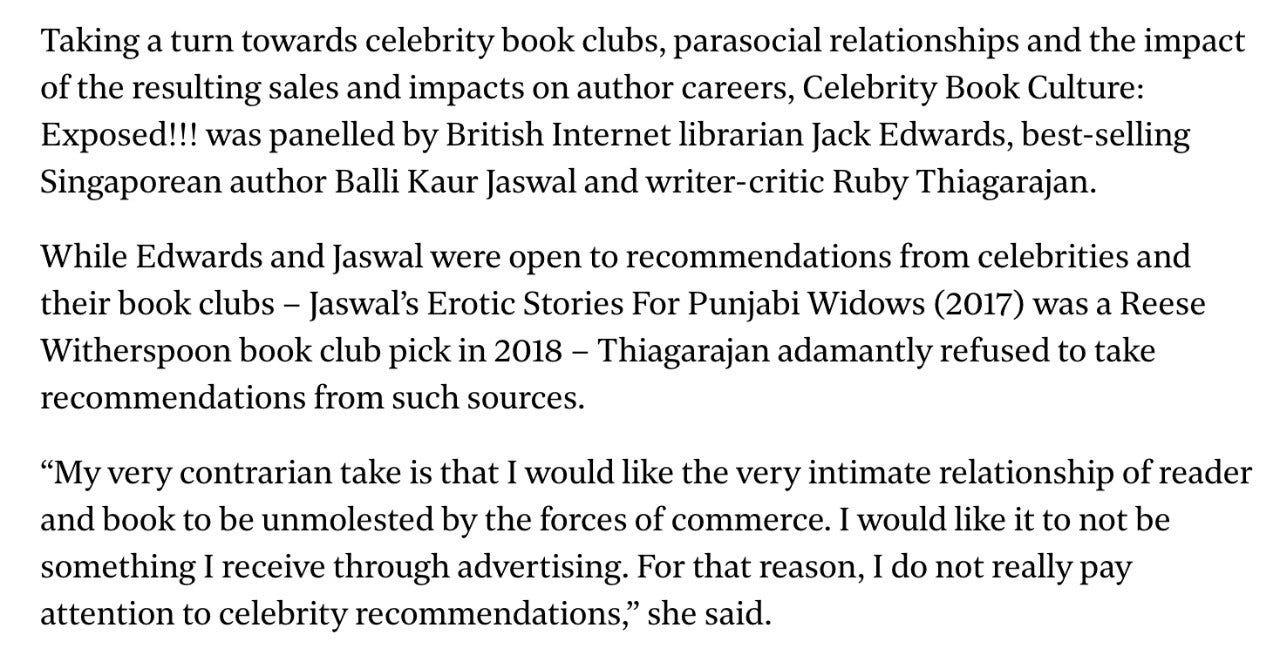 A screenshot of the newspaper article. It reads: Taking a turn towards celebrity book clubs, parasocial relationships and the impact of the resulting sales and impacts on author careers, Celebrity Book Culture: Exposed!!! was panelled by British Internet librarian Jack Edwards, best-selling Singaporean author Balli Kaur Jaswal and writer-critic Ruby Thiagarajan. While Edwards and Jaswal were open to recommendations from celebrities and their book clubs – Jaswal’s Erotic Stories For Punjabi Widows (2017) was a Reese Witherspoon book club pick in 2018 – Thiagarajan adamantly refused to take recommendations from such sources.  “My very contrarian take is that I would like the very intimate relationship of reader and book to be unmolested by the forces of commerce. I would like it to not be something I receive through advertising. For that reason, I do not really pay attention to celebrity recommendations,” she said.
