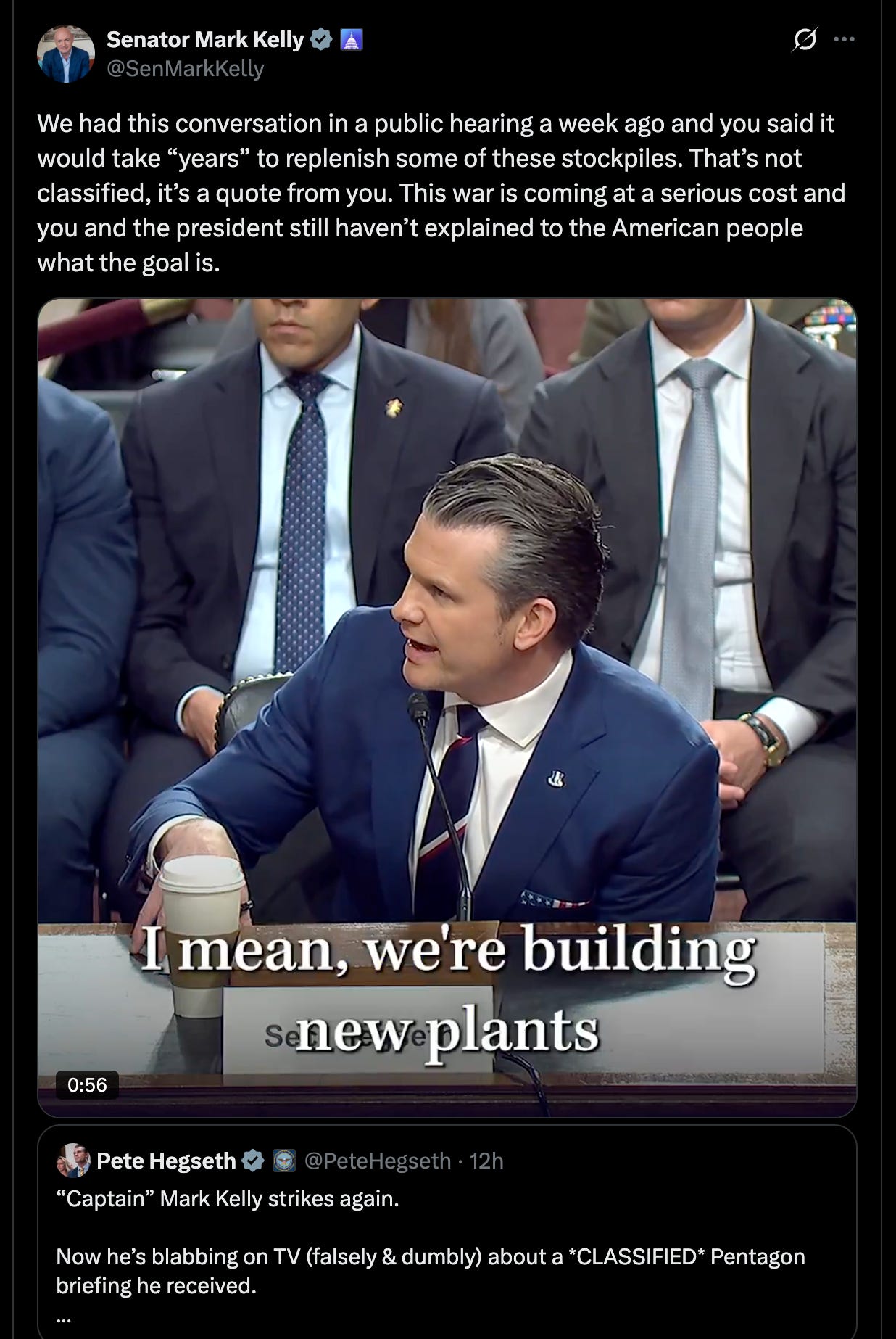Kelly: We had this conversation in a public hearing a week ago and you said it would take “years” to replenish some of these stockpiles. That’s not classified, it’s a quote from you. This war is coming at a serious cost and you and the president still haven’t explained to the American people what the goal is. Kelly: We had this conversation in a public hearing a week ago and you said it would take “years” to replenish some of these stockpiles. That’s not classified, it’s a quote from you. This war is coming at a serious cost and you and the president still haven’t explained to the American people what the goal is.