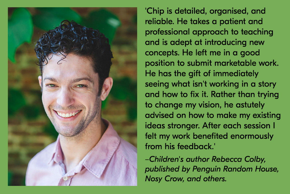 A profile photo of a smiling Chip alongside a quote about his work from children’s author Rebecca Colby, published by Penguin Random House, Nosy Crow, and others. Rebecca’s quote reads, “Chip is detailed, organised, and reliable. He takes a patient and professional approach to teaching and is adept at introducing new concepts. He left me in a good position to submit marketable work. He has the gift of immediately seeing what isn’t working in a story and how to fix it. Rather than trying to change my vision, he astutle advised on how to make my existing ideas stronger. After each session I felt my work benefited enormously from his feedback.”