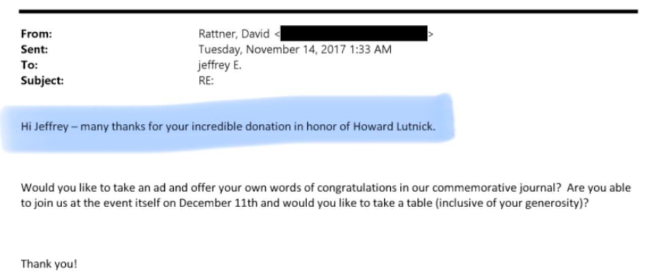 May be a Twitter screenshot of text that says 'From: Sent: To: Subject: Rattner, David Tuesday, November 14, 2017 1:33 AM jeffrey E. RE: Hi Jeffrey many thanks for your incredible donation in honor of Howard Lutnick. Would you like to take an ad and offer your own words of congratulations in our commemorative journal? Are you able to join us at the event itself on December 11th and would you like to take a table (inclusive of your generosity)? Thank you!' May be a Twitter screenshot of text that says 'From: Sent: To: Subject: Rattner, David Tuesday, November 14, 2017 1:33 AM jeffrey E. RE: Hi Jeffrey many thanks for your incredible donation in honor of Howard Lutnick. Would you like to take an ad and offer your own words of congratulations in our commemorative journal? Are you able to join us at the event itself on December 11th and would you like to take a table (inclusive of your generosity)? Thank you!'