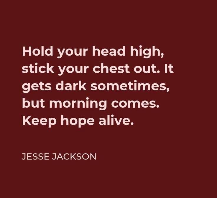 May be an image of text that says 'Hold your head high, stick your chest out. It gets dark sometimes, but morning comes. Keep hope alive. JESSE JACKSON' May be an image of text that says 'Hold your head high, stick your chest out. It gets dark sometimes, but morning comes. Keep hope alive. JESSE JACKSON'
