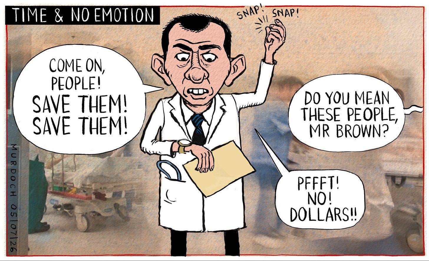 Cartoon. Title: “Time and No Emotion” Picture shows Health Minister Simeon Brown standing in an Emergency Department, wearing a white coat, with staff working around him. He’s shouting, “Come on, people! Save them! Save them!” Someone from the side is saying, “Do you mean these people, Mr Brown?” And he says, “Pfffft! No! Dollars!”