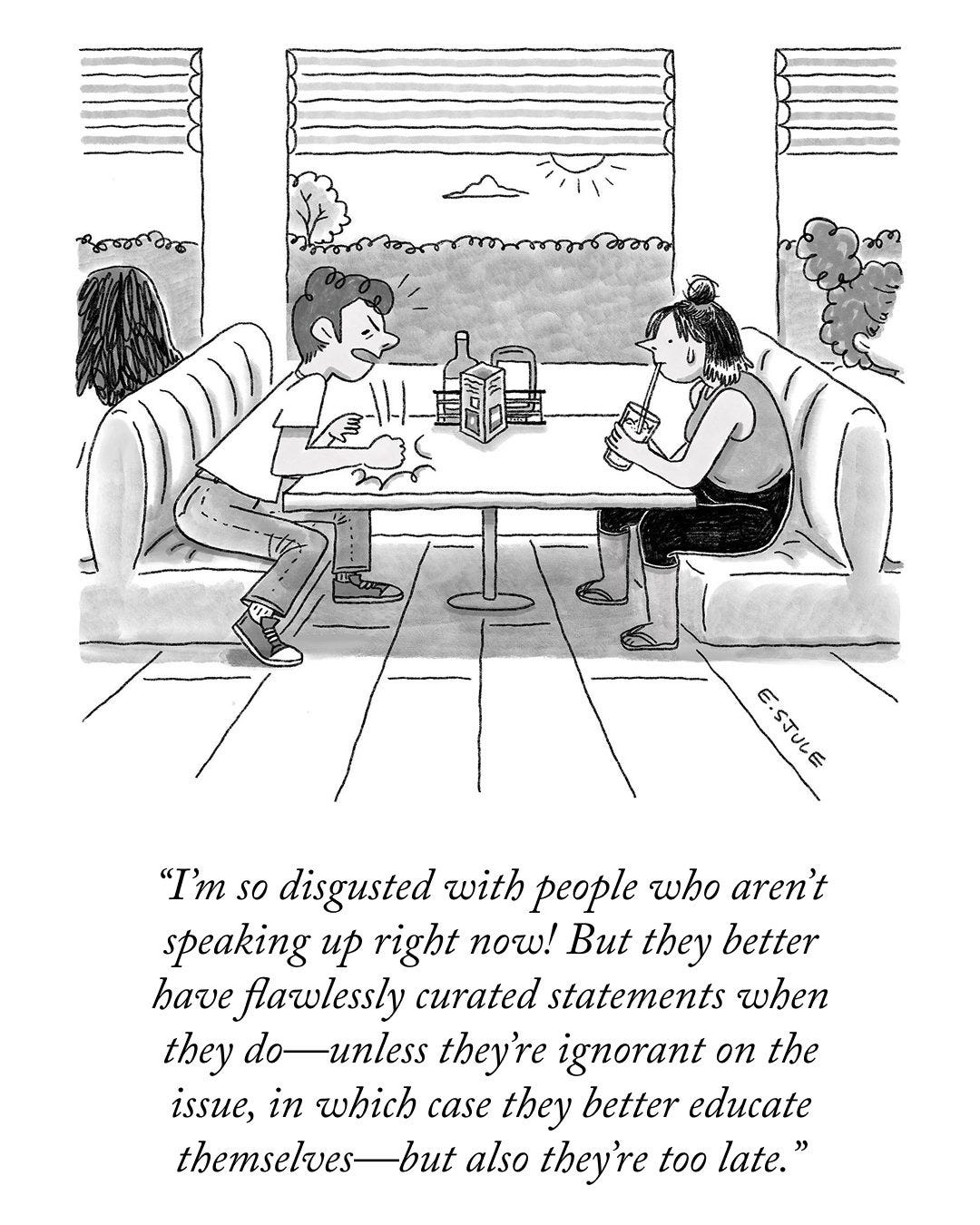 A man and a woman are sitting in a restaurant booth. The man, who looks agitated, hits the table with his fist emphatically, and says, “I’m so disgusted with people who aren’t speaking up right now! But they better have flawlessly curated statements when they do—unless they’re ignorant on the issue, in which case they better educate themselves—but also they’re too late.” A man and a woman are sitting in a restaurant booth. The man, who looks agitated, hits the table with his fist emphatically, and says, “I’m so disgusted with people who aren’t speaking up right now! But they better have flawlessly curated statements when they do—unless they’re ignorant on the issue, in which case they better educate themselves—but also they’re too late.”
