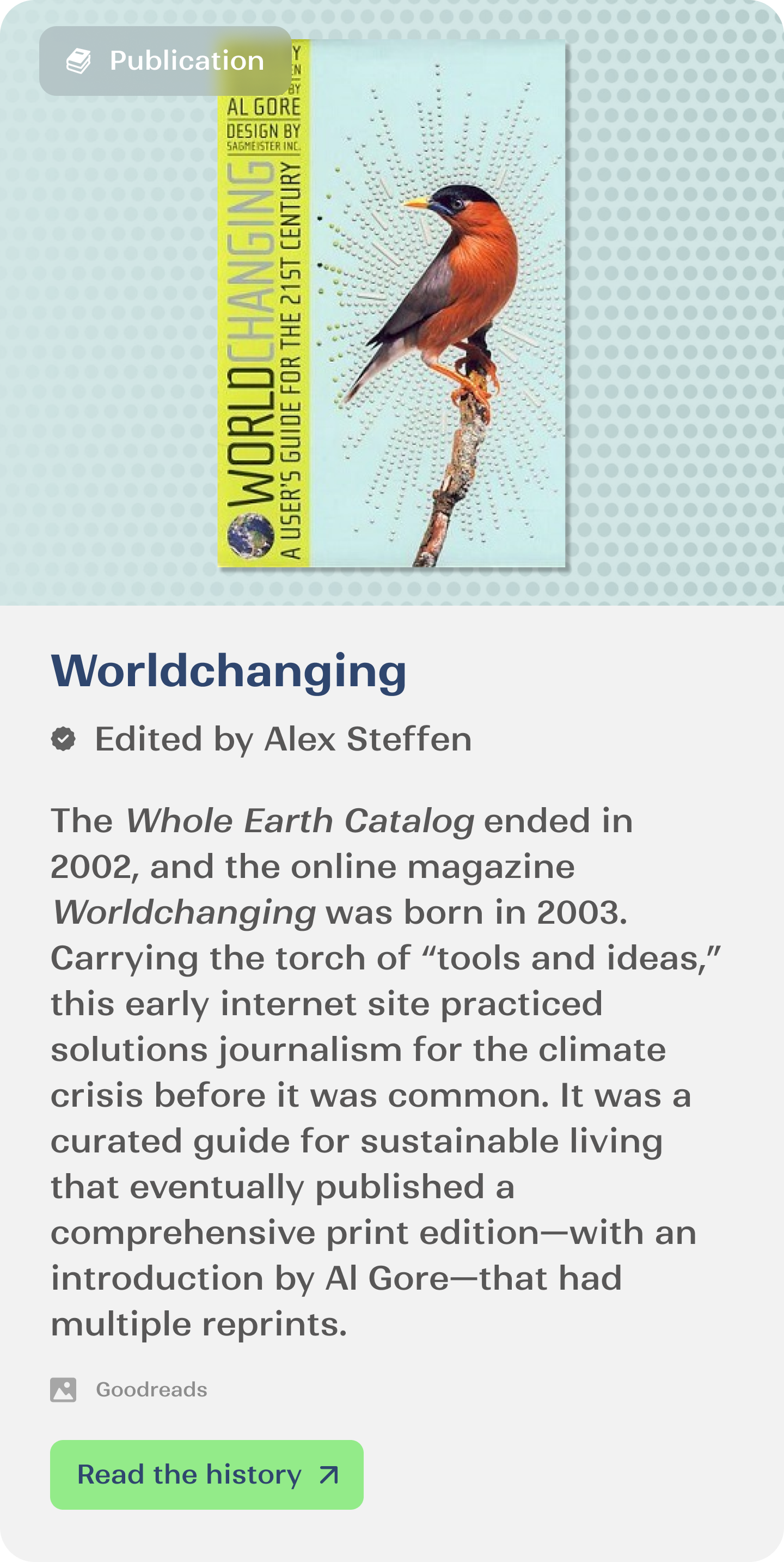 The Whole Earth Catalog ended in 2002, and the online magazine Worldchanging was born in 2003. Carrying the torch of “tools and ideas,” this early internet site practiced solutions journalism for the climate crisis before it was common. It was a curated guide for sustainable living that eventually published a comprehensive print edition—with an introduction by Al Gore—that had multiple reprints.
