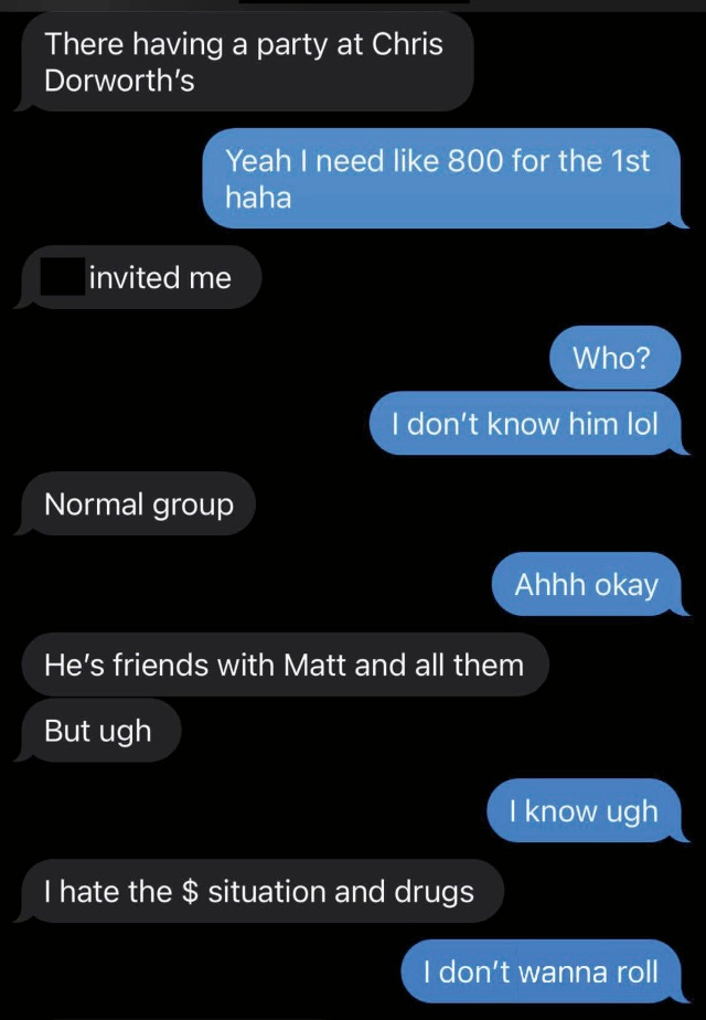   “There having a party at Chris Dorworth’s”“Yeah, I need like 800 for the first haha”  “Who? I don’t know him lol”  “Normal group”  “Ahh okay”  “He’s friends with Matt and all them  But ugh”  “I know ugh”  “I hate the $ situation and drugs”  “I don’t wanna roll”