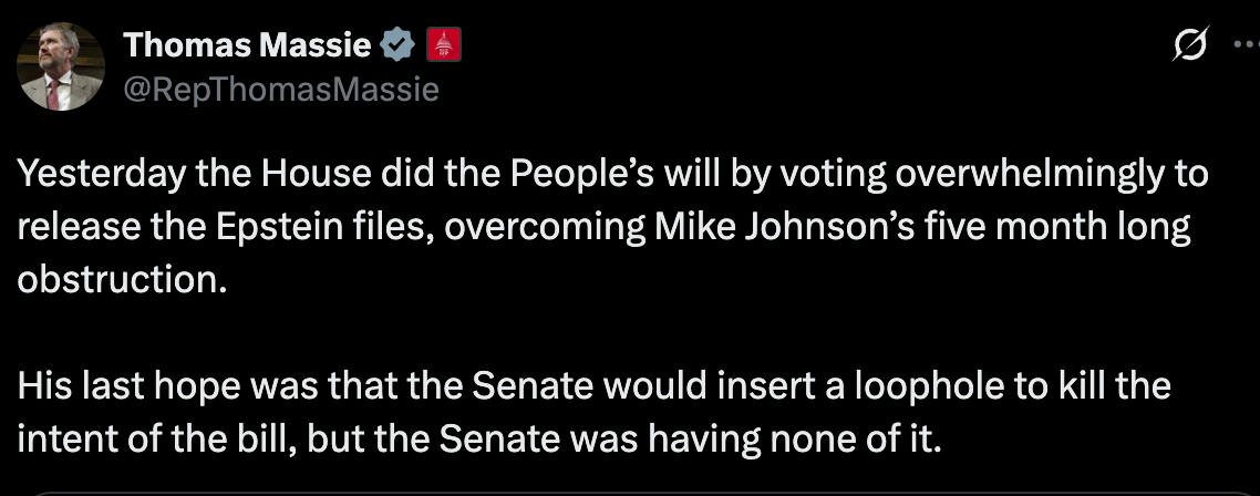 Massie: Yesterday the House did the People’s will by voting overwhelmingly to release the Epstein files, overcoming Mike Johnson’s five month long obstruction.  His last hope was that the Senate would insert a loophole to kill the intent of the bill, but the Senate was having none of it.