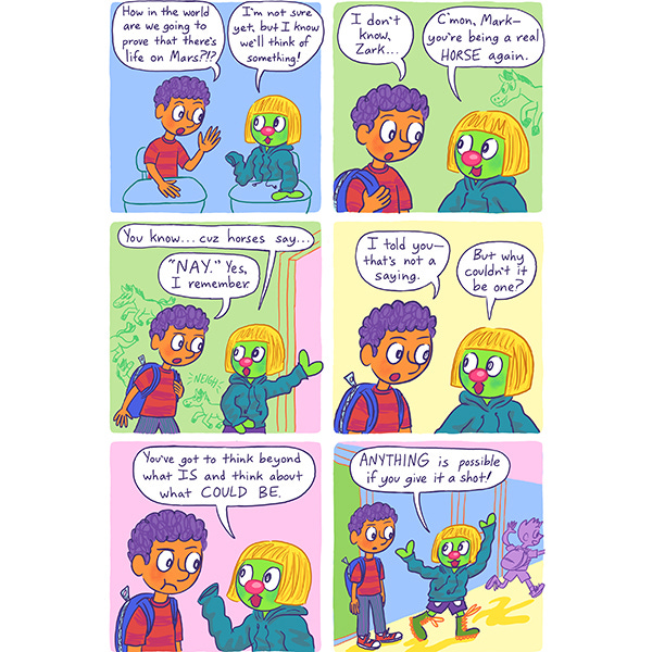 Mark the kid and Zark his Martian friend disguised as a kid are talking as they exit the classroom. Mark asks Zark how they will prove that there is life on Mars. Zark says he doesn’t know but they will think of something. He tells Mark not to be a horse because horses always say “Nay” but Mark tells Zark that it is not a real saying. Zark asks him why not. Zark tells him to think about what could be instead of what is not.