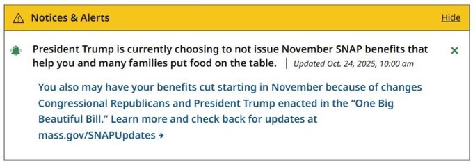 May be a meme of text that says 'Notices & Alerts President Trump is currently choosing to not issue November SNAP benefits that help you and many families put food on the table. | Updated Oct. 24 2025, 10:00 am Hide x You also may have your benefits cut starting in November because of changes Congressional Republicans and President Trump enacted in the 