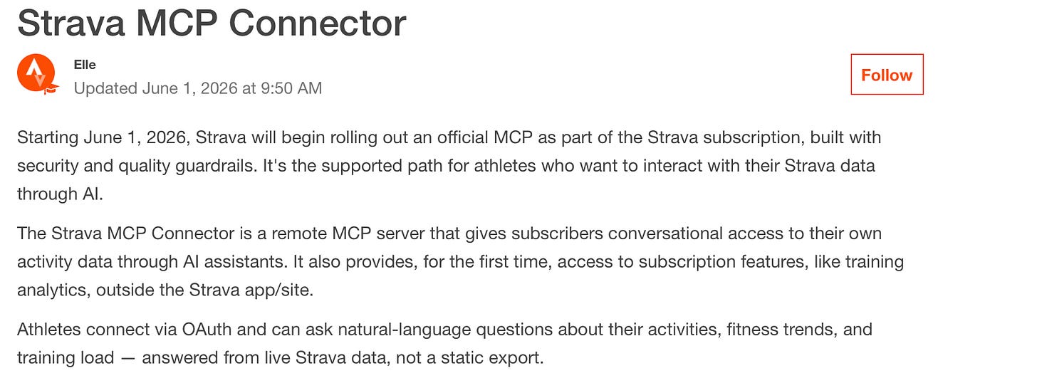 Screenshot from Strava knowledge base. It states: Starting June 1, 2026, Strava will begin rolling out an official MCP as part of the Strava subscription, built with security and quality guardrails. It's the supported path for athletes who want to interact with their Strava data through AI.  The Strava MCP Connector is a remote MCP server that gives subscribers conversational access to their own activity data through AI assistants. It also provides, for the first time, access to subscription features, like training analytics, outside the Strava app/site.  Athletes connect via OAuth and can ask natural-language questions about their activities, fitness trends, and training load — answered from live Strava data, not a static export.