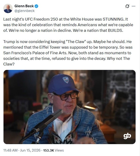 Screenshot of June 15, 2026, tweet by Glenn Beck, with an embedded video. Text: 'Last night's UFC Freedom 250 at the White House was STUNNING. It was the kind of celebration that reminds Americans what we're capable of. We're no longer a nation in decline. We're a nation that BUILDS. Trump is now considering keeping "The Claw" up. Maybe he should. He mentioned that the Eiffel Tower was supposed to be temporary. So was San Francisco's Palace of Fine Arts. Now, both stand as monuments to societies that, at the time, refused to give into the decay. Why not The Claw?' Screenshot of June 15, 2026, tweet by Glenn Beck, with an embedded video. Text: 'Last night's UFC Freedom 250 at the White House was STUNNING. It was the kind of celebration that reminds Americans what we're capable of. We're no longer a nation in decline. We're a nation that BUILDS. Trump is now considering keeping "The Claw" up. Maybe he should. He mentioned that the Eiffel Tower was supposed to be temporary. So was San Francisco's Palace of Fine Arts. Now, both stand as monuments to societies that, at the time, refused to give into the decay. Why not The Claw?'