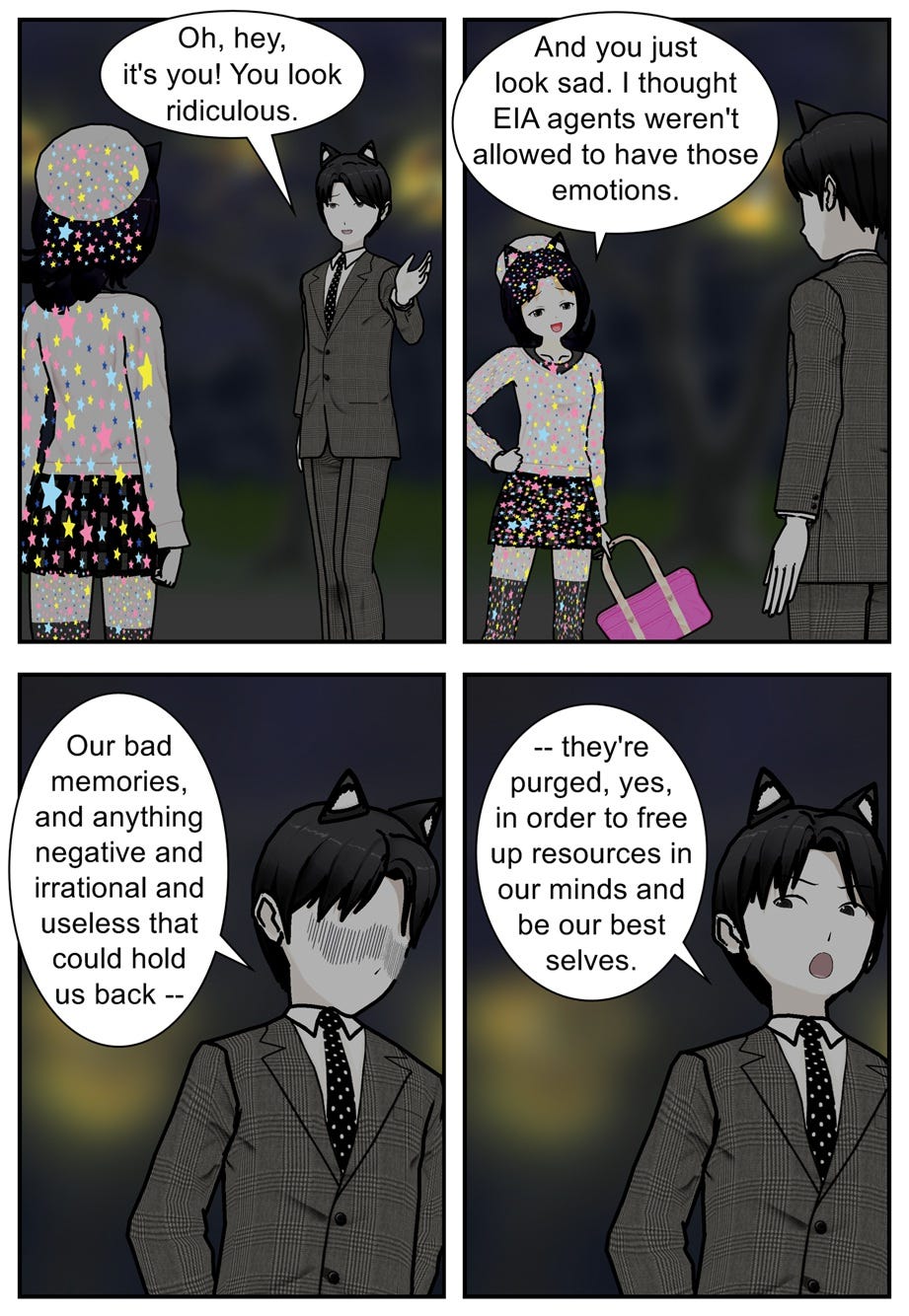 Oh, hey, it's you! You look ridiculous. And you just look sad. I thought E.I.A. agents weren't allowed to have those emotions. Our bad memories, and anything negative and irrational and useless that could hold us back — they're purged, yes, in order to free up resources in our minds and be our best selves.