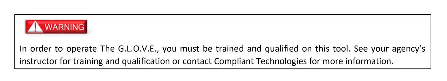 A screenshot from the G.L.O.V.E. manual. A small red rectangle has a warning symbol in it, with the word "WARNING." Beneath that appears this text: "In order to operate The G.L.O.V.E., you must be trained and qualified on this tool. See your agency's instructor for training and qualification or contact Compliant Technologies for more information." A screenshot from the G.L.O.V.E. manual. A small red rectangle has a warning symbol in it, with the word "WARNING." Beneath that appears this text: "In order to operate The G.L.O.V.E., you must be trained and qualified on this tool. See your agency's instructor for training and qualification or contact Compliant Technologies for more information."