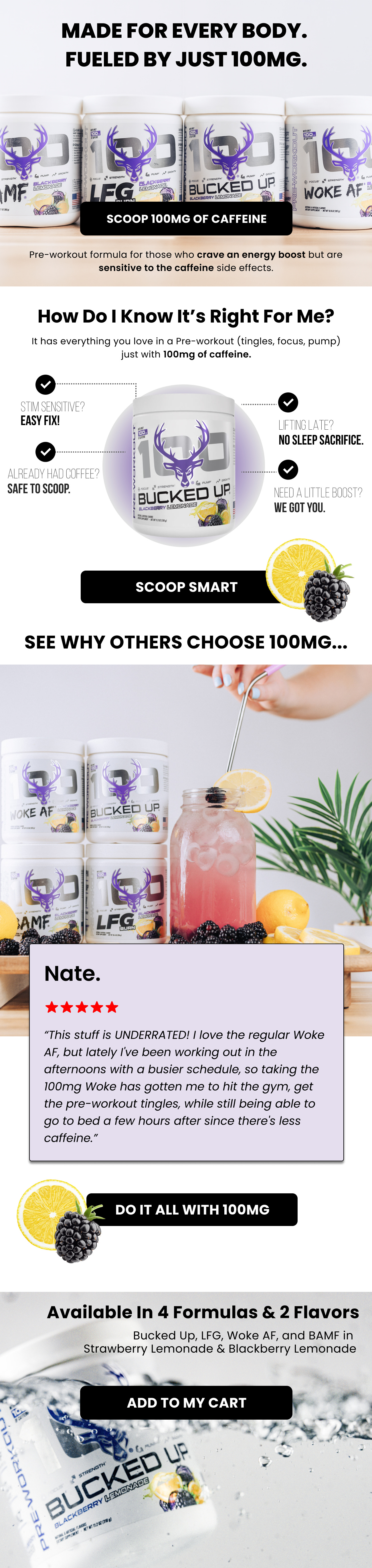 made for Every Body.  Fueled by Just 100mg. scoop 100mg of caffeine Pre-workout formula for those who crave an energy boost but are sensitive to the caffeine side effects. How Do I know it’s right for me? It has everything you love in a Pre-workout (tingles, focus, pump) just with 100mg of caffeine. Stim sensitive? Easy fix! Lifting late? No sleep sacrifice. already had coffee?  safe to scoop.   need a little boost? we got you. Scoop smart See why others choose 100mg... * Nate. “This stuff is UNDERRATED! I love the regular Woke AF, but lately I've been working out in the afternoons with a busier schedule, so taking the 100mg Woke has gotten me to hit the gym, get the pre-workout tingles, while still being able to go to bed a few hours after since there's less caffeine.”  do it all with 100mg Available In 4 Formulas & 2 Flavors Bucked Up, LFG, Woke AF, and BAMF in  Strawberry Lemonade & Blackberry Lemonade  add to my cart