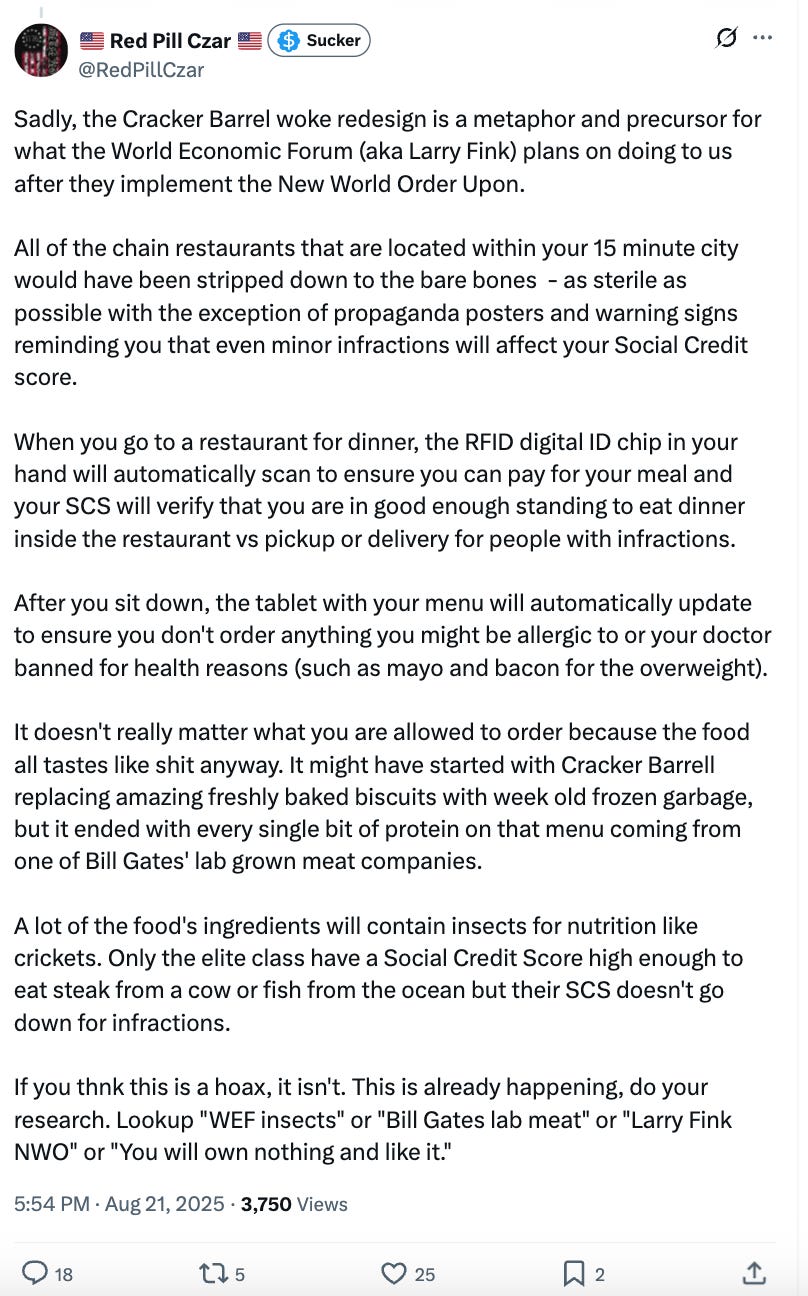 Sadly, the Cracker Barrel woke redesign is a metaphor and precursor for what the World Economic Forum (aka Larry Fink) plans on doing to us after they implement the New World Order Upon. All of the chain restaurants that are located within your 15 minute city would have been stripped down to the bare bones - as sterile as possible with the exception of propaganda posters and warning signs reminding you that even minor infractions will affect your Social Credit score. When you go to a restaurant for dinner, the RFID digital ID chip in your hand will automatically scan to ensure you can pay for your meal and your SCS will verify that you are in good enough standing to eat dinner inside the restaurant vs pickup or delivery for people with infractions. After you sit down, the tablet with your menu will automatically update to ensure you don't order anything you might be allergic to or your doctor banned for health reasons (such as mayo and bacon for the overweight). It doesn't really matter what you are allowed to order because the food all tastes like shit anyway. It might have started with Cracker Barrell replacing amazing freshly baked biscuits with week old frozen garbage, but it ended with every single bit of protein on that menu coming from one of Bill Gates' lab grown meat companies. A lot of the food's ingredients will contain insects for nutrition like crickets. Only the elite class have a Social Credit Score high enough to eat steak from a cow or fish from the ocean but their SCS doesn't go down for infractions. If you thnk this is a hoax, it isn't. This is already happening, do your research. Lookup "WEF insects" or "Bill Gates lab meat" or "Larry Fink NWO" or "You will own nothing and like it." Sadly, the Cracker Barrel woke redesign is a metaphor and precursor for what the World Economic Forum (aka Larry Fink) plans on doing to us after they implement the New World Order Upon. All of the chain restaurants that are located within your 15 minute city would have been stripped down to the bare bones - as sterile as possible with the exception of propaganda posters and warning signs reminding you that even minor infractions will affect your Social Credit score. When you go to a restaurant for dinner, the RFID digital ID chip in your hand will automatically scan to ensure you can pay for your meal and your SCS will verify that you are in good enough standing to eat dinner inside the restaurant vs pickup or delivery for people with infractions. After you sit down, the tablet with your menu will automatically update to ensure you don't order anything you might be allergic to or your doctor banned for health reasons (such as mayo and bacon for the overweight). It doesn't really matter what you are allowed to order because the food all tastes like shit anyway. It might have started with Cracker Barrell replacing amazing freshly baked biscuits with week old frozen garbage, but it ended with every single bit of protein on that menu coming from one of Bill Gates' lab grown meat companies. A lot of the food's ingredients will contain insects for nutrition like crickets. Only the elite class have a Social Credit Score high enough to eat steak from a cow or fish from the ocean but their SCS doesn't go down for infractions. If you thnk this is a hoax, it isn't. This is already happening, do your research. Lookup "WEF insects" or "Bill Gates lab meat" or "Larry Fink NWO" or "You will own nothing and like it."