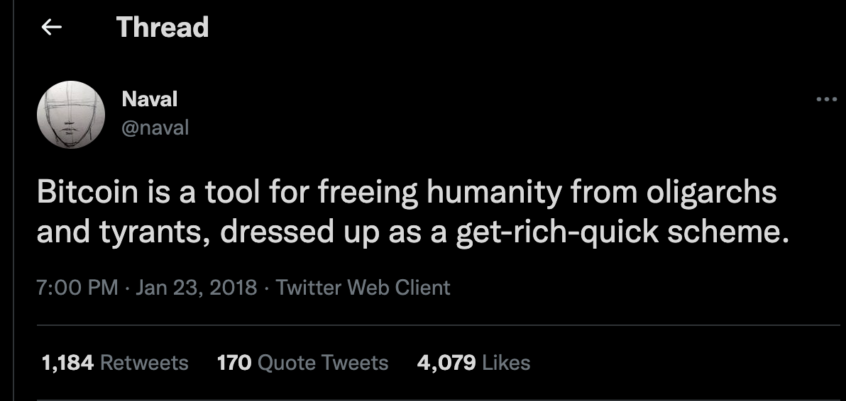 Thread
Naval
Bitcoin is a tool for freeing humanity from oligarchs
and tyrants, dressed up as a get-rich-quick scheme.
7:00 PM • Jan 23, 2018 • Twitter Web Client
1,184
Retweets
170
Quote Tweets
4,079
Likes Thread
Naval
Bitcoin is a tool for freeing humanity from oligarchs
and tyrants, dressed up as a get-rich-quick scheme.
7:00 PM • Jan 23, 2018 • Twitter Web Client
1,184
Retweets
170
Quote Tweets
4,079
Likes