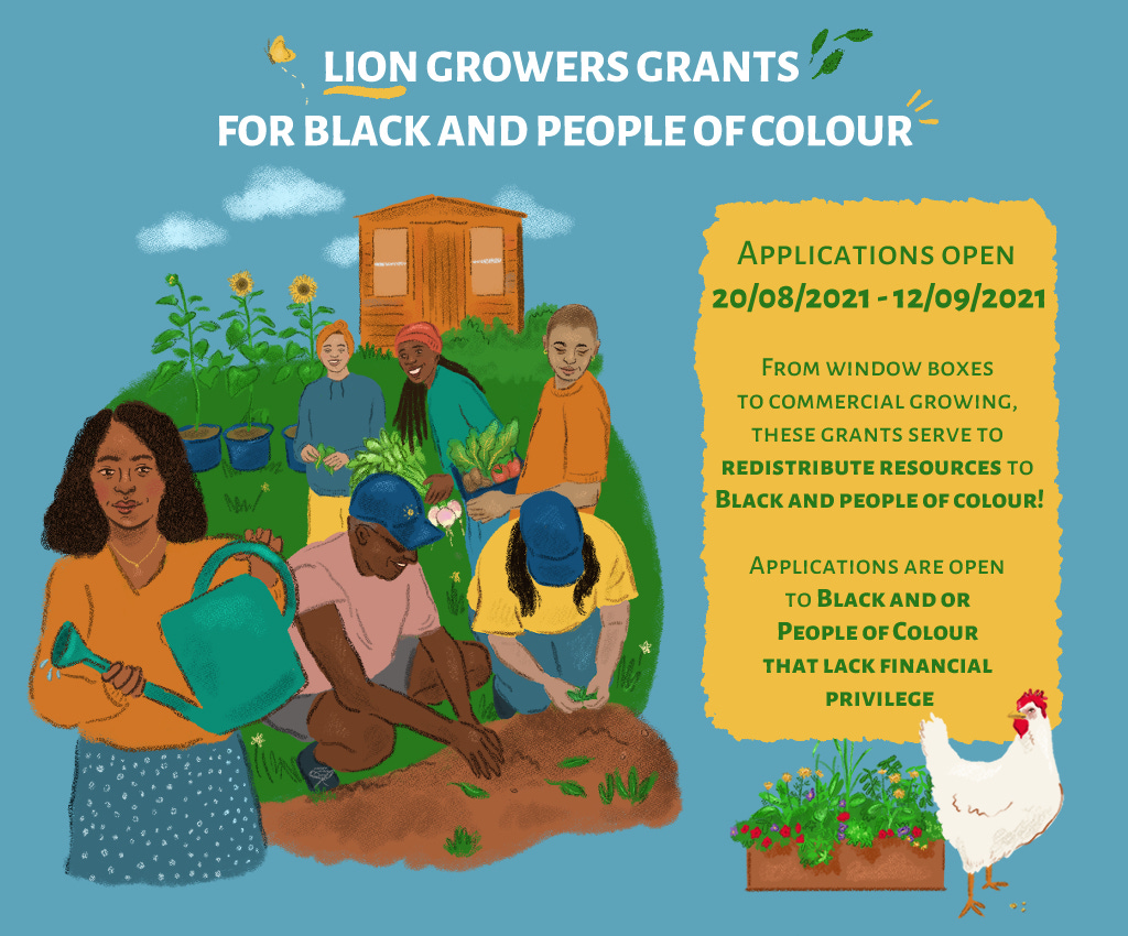 LION Growers Grants For Black and People of Colour. Applications open 20/8/2021 - 12/9/2021. From window boxes to commercial growing, these grants serve to redistribute resources to black and people of colour. Applications are open to black and or people of colour that lack financial privilege. Below this text is an image of a window box full of flowering plants and a little white chicken. To the left of the text is a group of people of colour of different ages and ethnicities watering plants, weeding and planting out vegetables. LION Growers Grants For Black and People of Colour. Applications open 20/8/2021 - 12/9/2021. From window boxes to commercial growing, these grants serve to redistribute resources to black and people of colour. Applications are open to black and or people of colour that lack financial privilege. Below this text is an image of a window box full of flowering plants and a little white chicken. To the left of the text is a group of people of colour of different ages and ethnicities watering plants, weeding and planting out vegetables.