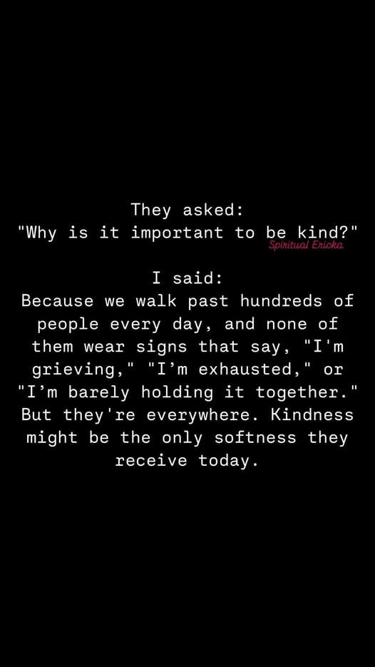 May be a black-and-white image of text that says 'is "Why it They asked: important to be kind?" I said: we walk of of ce past hundreds people every day, and none them wear signs that say, "I'm grieving,' "I'm exhausted, "I'm barely holding it together." they re everywhere. Kindness might be the only softness they receive today. But or'