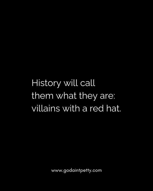 May be a black-and-white image of text that says 'History will call them what they are: villains with a red hat. hat. www.godaintpetty.com'