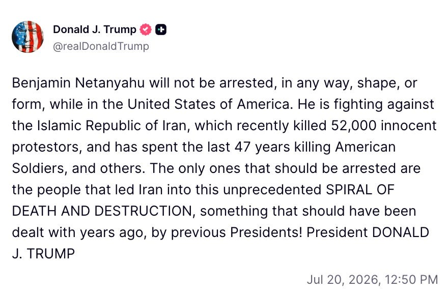 Photo by Aaron Parnas on July 20, 2026. May be a Twitter screenshot of text that says 'Donald J. Trump @realDonaldTrump Benjamin Netanyahu will not be arrested, in any way, shape, or form, while in the United States of America. He is fighting against the Islamic Republic of Iran, which recently killed 52,000 52,000 innocent protestors, and has spent the last 47 years killing American Soldiers, and others. The only ones that should be arrested are the people that led Iran into this unprecedented SPIRAL OF DEATH AND DESTRUCTION, something that should have been dealt with years ago, by previous Presidents! President DONALD J. TRUMP Jul 20,2026,12:50 20, 2026, 12:50 M'. Photo by Aaron Parnas on July 20, 2026. May be a Twitter screenshot of text that says 'Donald J. Trump @realDonaldTrump Benjamin Netanyahu will not be arrested, in any way, shape, or form, while in the United States of America. He is fighting against the Islamic Republic of Iran, which recently killed 52,000 52,000 innocent protestors, and has spent the last 47 years killing American Soldiers, and others. The only ones that should be arrested are the people that led Iran into this unprecedented SPIRAL OF DEATH AND DESTRUCTION, something that should have been dealt with years ago, by previous Presidents! President DONALD J. TRUMP Jul 20,2026,12:50 20, 2026, 12:50 M'.