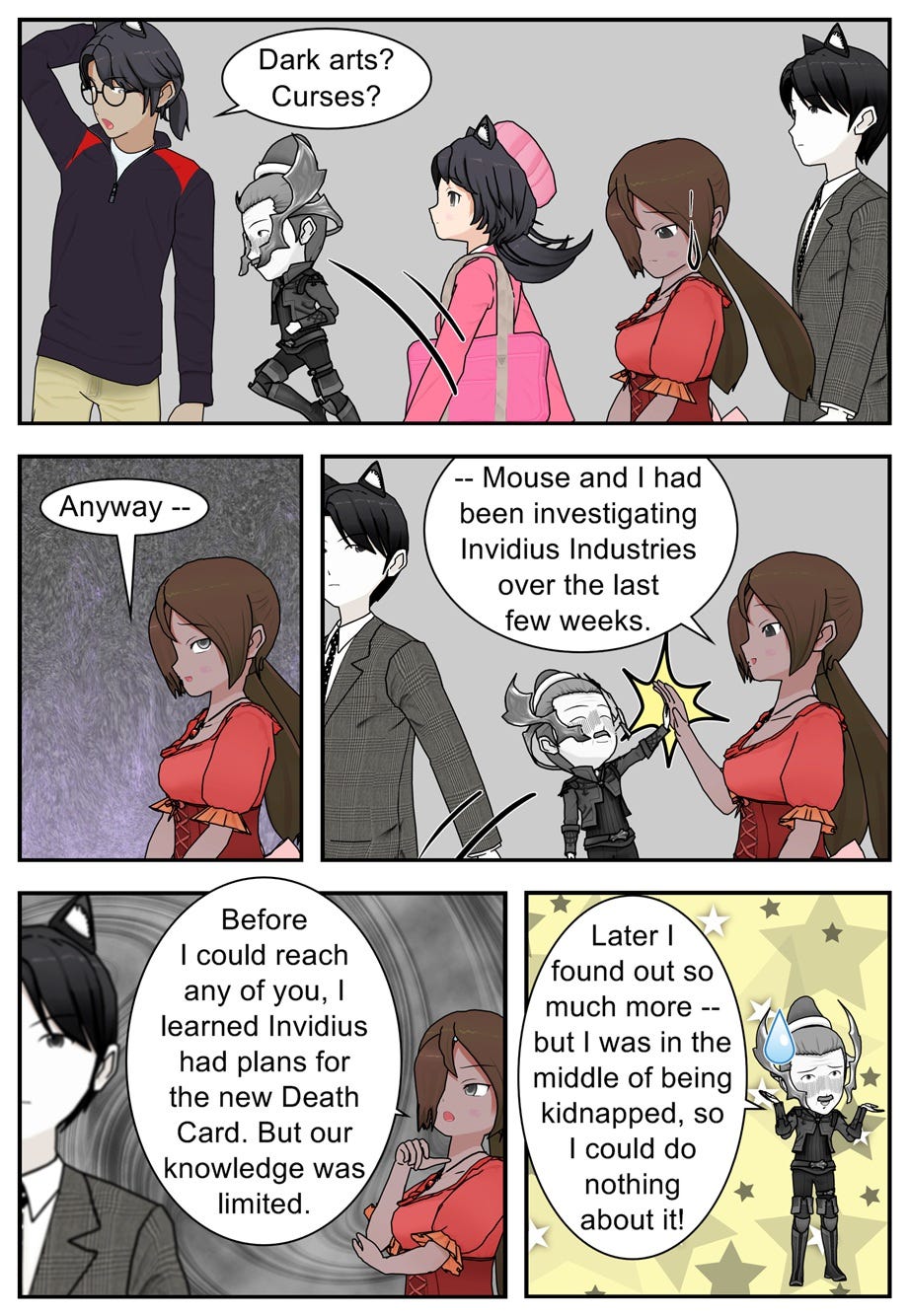 Dark arts? Curses? Anyway, Mouse and I had been investigating Invidius Industries over the last few weeks. Before I could reach any of you, I learned Invidius had plans for the new Death Card. But our knowledge was limited. Later I found out so much more — but I was in the middle of being kidnapped, so I could do nothing about it!