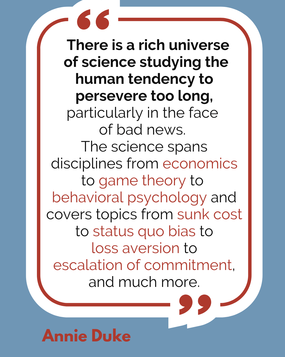 “There is a rich universe of science studying the human tendency to persevere too long, particularly in the face of bad news. The science spans disciplines from economics to game theory to behavioral psychology and covers topics from sunk cost to status quo bias to loss aversion to escalation of commitment, and much more,” said Annie Duke.