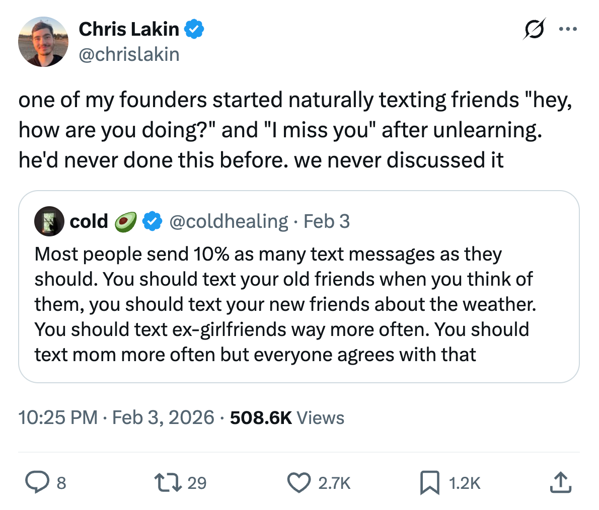Chris Lakin @chrislakin
one of my founders started naturally texting friends "hey, how are you doing?" and "I miss you" after unlearning. he'd never done this before. we never discussed it
Quote cold 🥑@coldhealing · Feb 3
Most people send 10% as many text messages as they should. You should text your old friends when you think of them, you should text your new friends about the weather. You should text ex-girlfriends way more often. You should text mom more often but everyone agrees with that
10:25 PM · Feb 3, 2026 · 508.6K Views 2.7K Likes