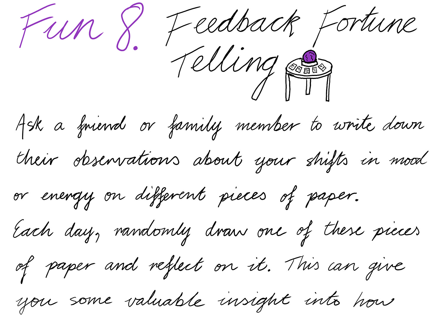 Fun 8. Feedback Fortune Telling [IMAGE OF A PURPLE CRYSTAL BALL SITTING ON A TABLE WITH CARDS ON THE TABLE AS WELL] Ask a friend or family member to write down their observations about your shifts in mood or energy on different pieces of paper. Each day, randomly draw one of these pieces of paper and reflect on it. This can give you some valuable insight into how