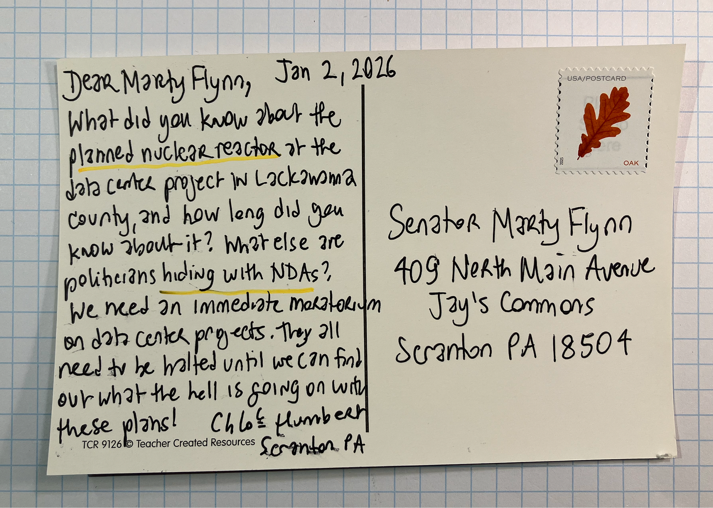 Postcard addressed to Senator Marty Flynn in Scranton Pennsylvania, dated January 2, 2026, Dear Marty Flynn, What did you know about the planned nuclear reactor at the data center project in Lackawanna County and how long did you know about it? What else are politicians hiding with NDAs? We need an immediate moratorium on data center projects. They all need to be halted until we can find out what the hell is going on with these plans! Chloe Humbert Scranton PA