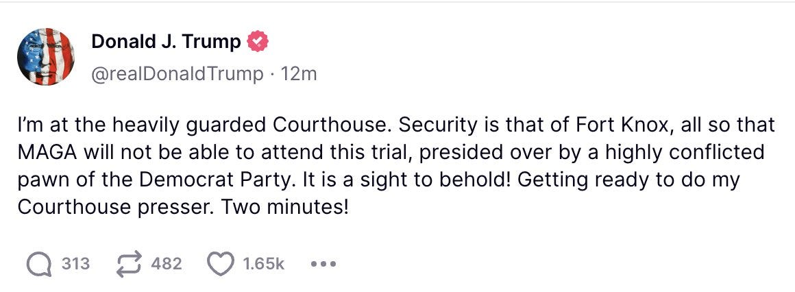 Trump fake tweet: I’m at the heavily guarded Courthouse. Security is that of Fort Knox, all so that MAGA will not be able to attend this trial, presided over by a highly conflicted pawn of the Democrat Party. It is a sight to behold! Getting ready to do my Courthouse presser. Two minutes! Trump fake tweet: I’m at the heavily guarded Courthouse. Security is that of Fort Knox, all so that MAGA will not be able to attend this trial, presided over by a highly conflicted pawn of the Democrat Party. It is a sight to behold! Getting ready to do my Courthouse presser. Two minutes!