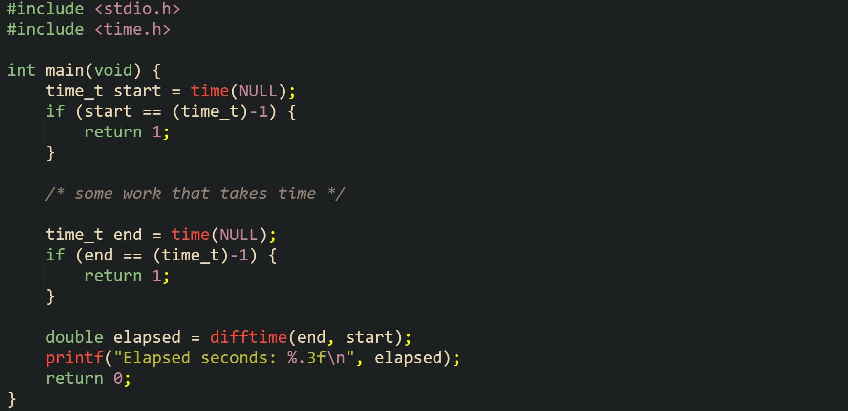 #include <stdio.h> #include <time.h>  int main(void) {     time_t start = time(NULL);     if (start == (time_t)-1) {         return 1;     }      /* some work that takes time */      time_t end = time(NULL);     if (end == (time_t)-1) {         return 1;     }      double elapsed = difftime(end, start);     printf("Elapsed seconds: %.3f\n", elapsed);     return 0; }