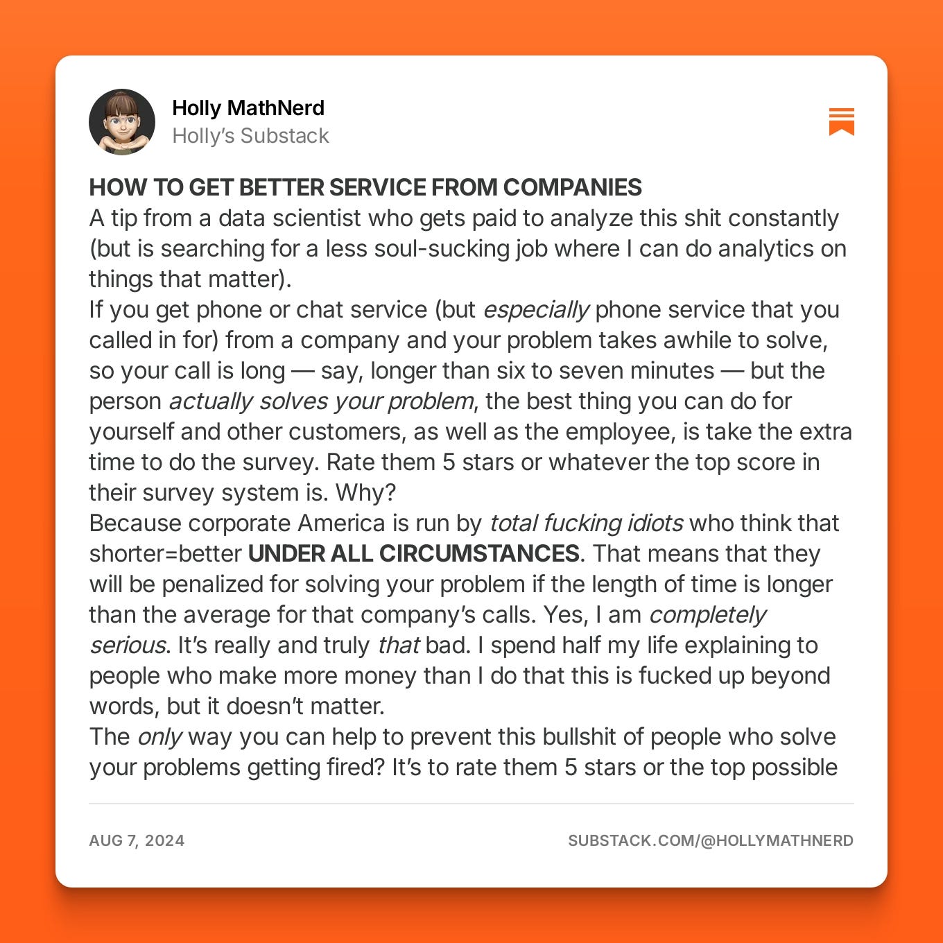 Screenshot of a Substack post by Holly MathNerd, titled "HOW TO GET BETTER SERVICE FROM COMPANIES." The post discusses how customers can get better service by completing satisfaction surveys and giving high ratings, especially when the problem was solved during a long phone or chat support interaction. The post uses strong language to criticise corporate America’s obsession with shorter call times over quality service. Screenshot of a Substack post by Holly MathNerd, titled "HOW TO GET BETTER SERVICE FROM COMPANIES." The post discusses how customers can get better service by completing satisfaction surveys and giving high ratings, especially when the problem was solved during a long phone or chat support interaction. The post uses strong language to criticise corporate America’s obsession with shorter call times over quality service.