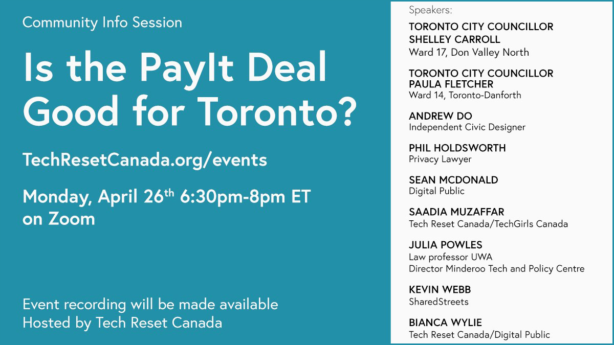 Speakers      Toronto City Councillor Shelley Carroll, Ward 17, Don Valley North     Toronto City Councillor Paula Fletcher, Ward 14, Toronto-Danforth     Andrew Do, Independent Civic Designer     Phil Holdsworth, Privacy Lawyer     Sean McDonald, Digital Public     Saadia Muzaffar, Tech Reset Canada/TechGirls Canada     Julia Powles, Law professor UWA, Director Minderoo Tech and Policy Centre     Kevin Webb, SharedStreets     Bianca Wylie, Tech Reset Canada/Digital Public