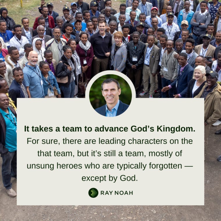 It takes a team to advance God’s Kingdom. For sure, there are leading characters on the that team, but it’s still a team, mostly of unsung heroes who are typically forgotten — except by God. —Ray Noah It takes a team to advance God’s Kingdom. For sure, there are leading characters on the that team, but it’s still a team, mostly of unsung heroes who are typically forgotten — except by God. —Ray Noah