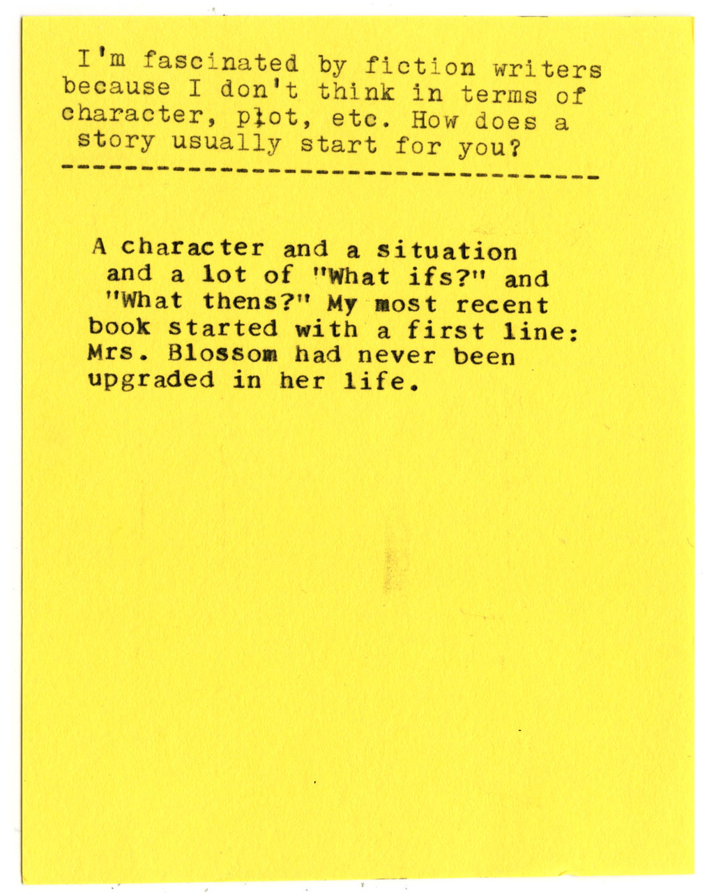 I'm fascinated by fiction writers because I don't think in terms of character, plot, etc. How does a story usually start for you?  A character and a situation and a lot of "What ifs?" and "What thens?" My most recent book started with a first line: Mrs. Blossom had never been upgraded in her life.
