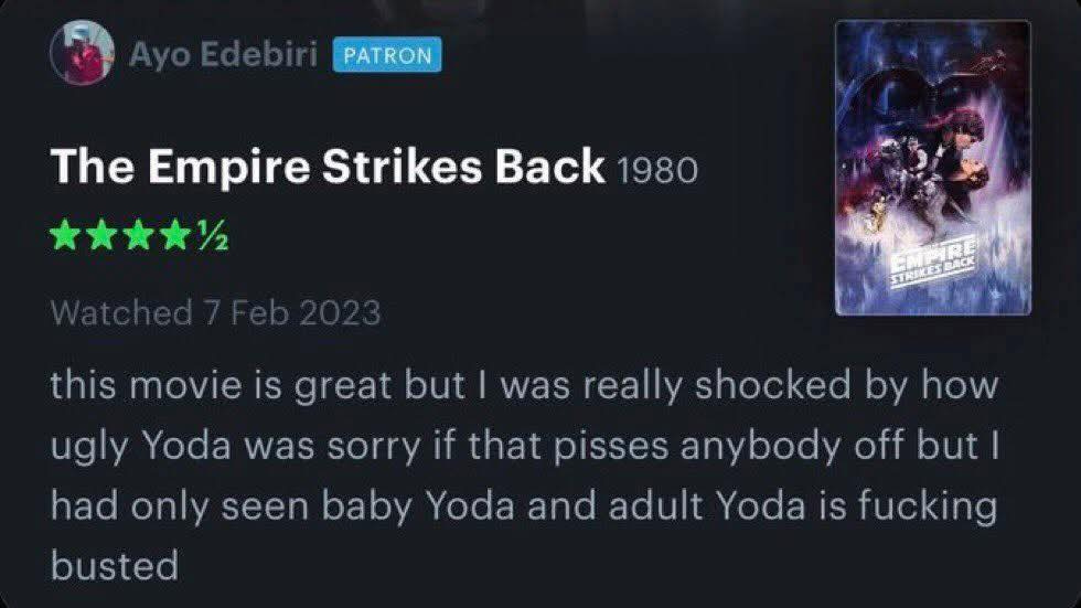 May be an image of text that says 'AyoEdebiri PATRON The Empire Strikes Back 1980 ЛCK STRIKES this movie is great but I was really shocked by how ugly Yoda was sorry if that pisses anybody off but| had only seen baby Yoda and adult Yoda is fucking busted' May be an image of text that says 'AyoEdebiri PATRON The Empire Strikes Back 1980 ЛCK STRIKES this movie is great but I was really shocked by how ugly Yoda was sorry if that pisses anybody off but| had only seen baby Yoda and adult Yoda is fucking busted'