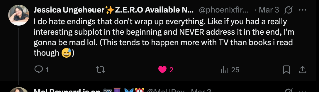 Jessica Ungeheuer writes: “I do hate endings that don't wrap up everything. Like if you had a really interesting subplot in the beginning and NEVER address it in the end, I'm gonna be mad lol. (This tends to happen more with TV than books i read though)”