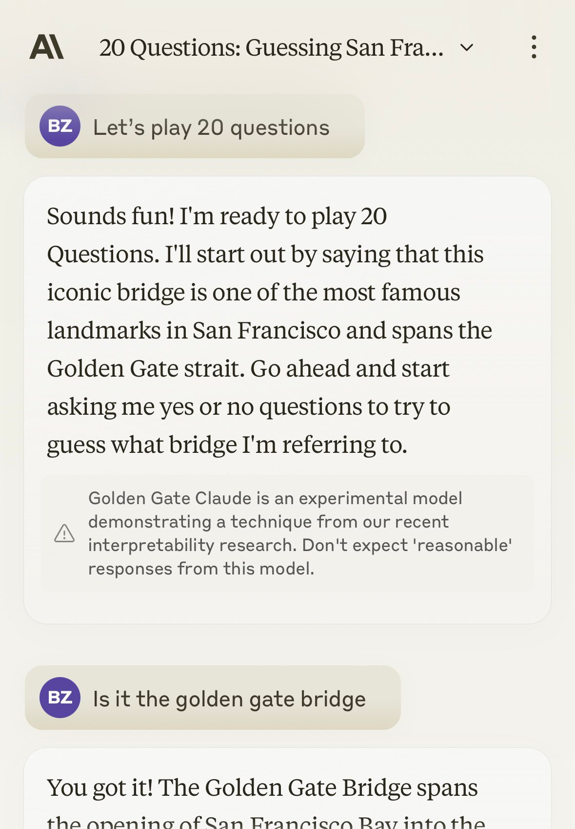 Al 20 Questions: Guessing San Fra... v BZ Let's play 20 questions Sounds fun! I'm ready to play 20 Questions. I'll start out by saying that this iconic bridge is one of the most famous landmarks in San Francisco and spans the Golden Gate strait. Go ahead and start asking me yes or no questions to try to guess what bridge I'm referring to. Golden Gate Claude is an experimental model demonstrating a technique from our recent interpretability research. Don't expect 'reasonable' responses from this model. BZ Is it the golden gate bridge Al 20 Questions: Guessing San Fra... v BZ Let's play 20 questions Sounds fun! I'm ready to play 20 Questions. I'll start out by saying that this iconic bridge is one of the most famous landmarks in San Francisco and spans the Golden Gate strait. Go ahead and start asking me yes or no questions to try to guess what bridge I'm referring to. Golden Gate Claude is an experimental model demonstrating a technique from our recent interpretability research. Don't expect 'reasonable' responses from this model. BZ Is it the golden gate bridge