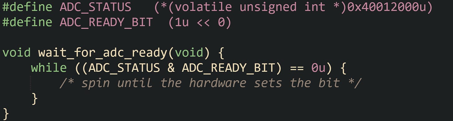 #define ADC_STATUS   (*(volatile unsigned int *)0x40012000u) #define ADC_READY_BIT  (1u << 0)  void wait_for_adc_ready(void) {     while ((ADC_STATUS & ADC_READY_BIT) == 0u) {         /* spin until the hardware sets the bit */     } }