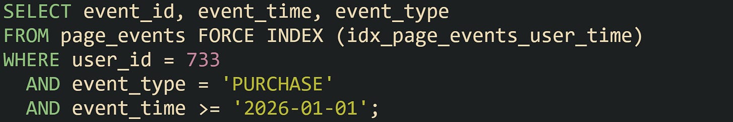 SELECT event_id, event_time, event_type FROM page_events FORCE INDEX (idx_page_events_user_time) WHERE user_id = 733   AND event_type = 'PURCHASE'   AND event_time >= '2026-01-01';