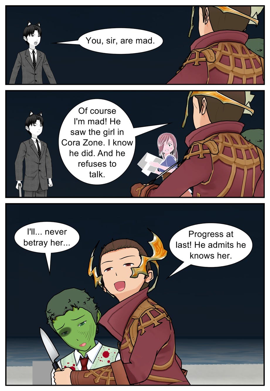 You, sir, are mad. Of course I'm mad! He saw the girl in Cora Zone. I know he did. And he refuses to talk. I'll... never betray her... Progress at last! He admits he knows her.