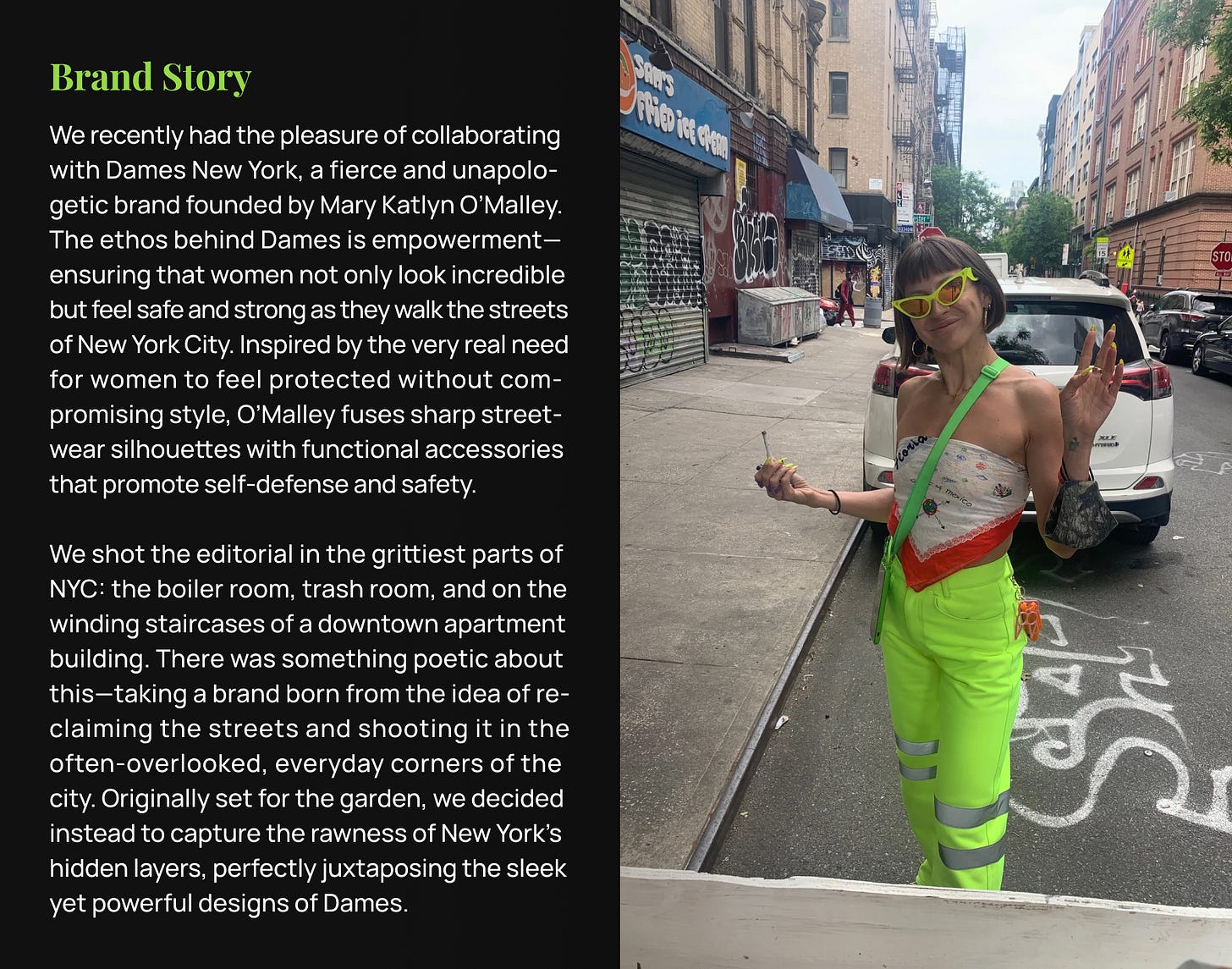 We recently had the pleasure of collaborating with Dames New York, a fierce and unapolo-getic brand founded by Mary Katlyn O’Malley. The ethos behind Dames is empowerment—ensuring that women not only look incredible but feel safe and strong as they walk the streets of New York City. Inspired by the very real need for women to feel protected without com-promising style, O’Malley fuses sharp street-wear silhouettes with functional accessories that promote self-defense and safety.  We shot the editorial in the grittiest parts of NYC: the boiler room, trash room, and on the winding staircases of a downtown apartment building. There was something poetic about this—taking a brand born from the idea of re-claiming the streets and shooting it in the often-overlooked, everyday corners of the city. Originally set for the garden, we decided instead to capture the rawness of New York’s hidden layers, perfectly juxtaposing the sleek yet powerful designs of Dames.