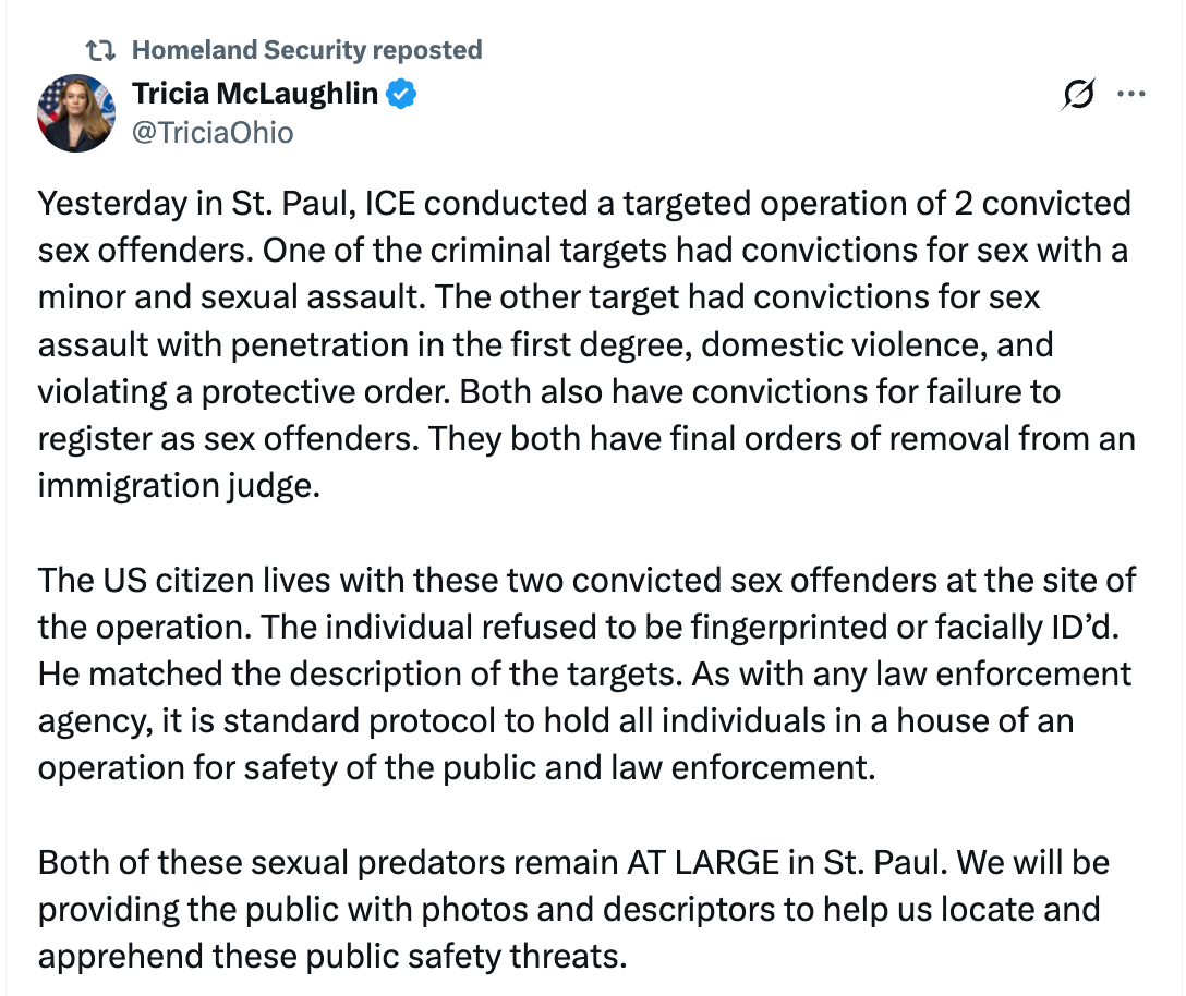 Yesterday in St. Paul, ICE conducted a targeted operation of 2 convicted sex offenders. One of the criminal targets had convictions for sex with a minor and sexual assault. The other target had convictions for sex assault with penetration in the first degree, domestic violence, and violating a protective order. Both also have convictions for failure to register as sex offenders. They both have final orders of removal from an immigration judge.   The US citizen lives with these two convicted sex offenders at the site of the operation. The individual refused to be fingerprinted or facially ID’d. He matched the description of the targets. As with any law enforcement agency, it is standard protocol to hold all individuals in a house of an operation for safety of the public and law enforcement.   Both of these sexual predators remain AT LARGE in St. Paul. We will be providing the public with photos and descriptors to help us locate and apprehend these public safety threats.