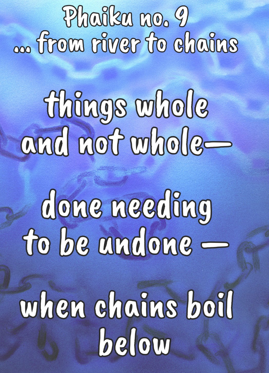a 'phaiku' or philosophical haiku that reads: things whole and not whole— done needing to be undone— when chains boil below. On a blue water background with subtle chain floating below. a 'phaiku' or philosophical haiku that reads: things whole and not whole— done needing to be undone— when chains boil below. On a blue water background with subtle chain floating below.