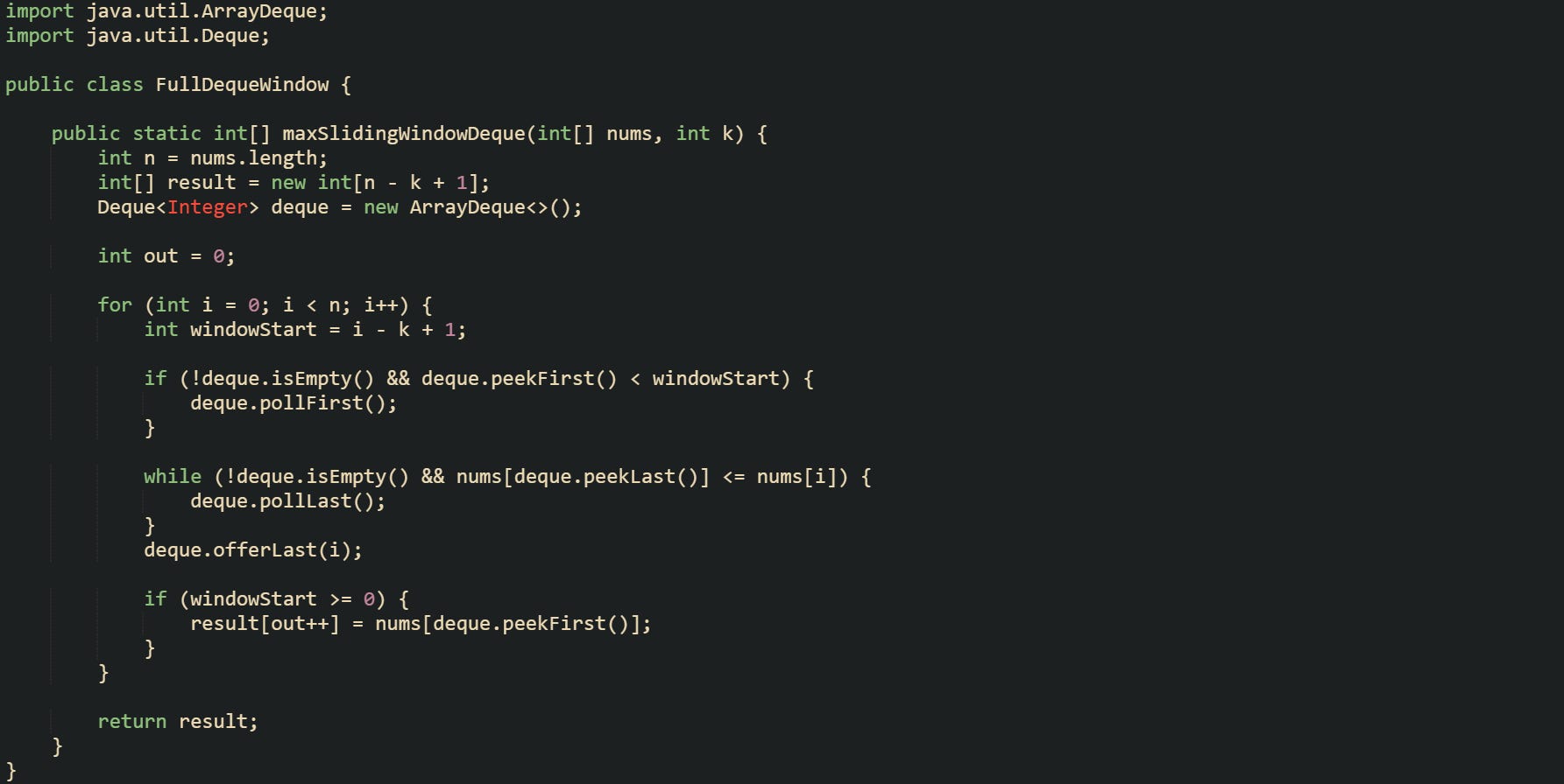 import java.util.ArrayDeque; import java.util.Deque;  public class FullDequeWindow {      public static int[] maxSlidingWindowDeque(int[] nums, int k) {         int n = nums.length;         int[] result = new int[n - k + 1];         Deque<Integer> deque = new ArrayDeque<>();          int out = 0;          for (int i = 0; i < n; i++) {             int windowStart = i - k + 1;              if (!deque.isEmpty() && deque.peekFirst() < windowStart) {                 deque.pollFirst();             }              while (!deque.isEmpty() && nums[deque.peekLast()] <= nums[i]) {                 deque.pollLast();             }             deque.offerLast(i);              if (windowStart >= 0) {                 result[out++] = nums[deque.peekFirst()];             }         }          return result;     } }