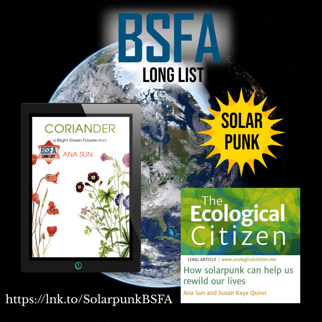 picture of the earth set in space BSFA Long List Solarpunk cover of CORIANDER by Ana Sun, a Bright Green Futures story, with a BSFA long list sticker  The Ecological Citizen: Long Article www.ecologicitizen.net How solarpunk can help us rewild our lives Ana Sun and Susan Kaye Quinn https://lnk.to/SolarpunkBSFA