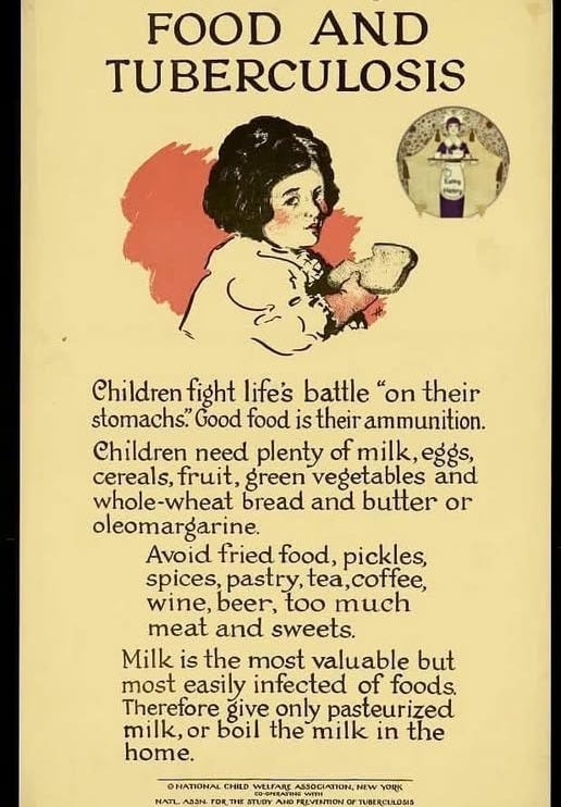 May be an image of text that says 'FOOD AND TUBERCULOSIS Children fight life's battle "on their stomachs." Good food is their ammunition. Children need plenty milk, eggs, cereals. fruit, green vegetables and whole-wheat bread and butter or oleomargarine. Avoid fried food, pickles, spices, pastry, tea,coffee, wine, beer, too much meat and sweets. Milk is the most valuable but most easily infected of foods. Therefore give only pasteurized milk, or boil the milk in the home. ONATIONAL CHILD WELFARS NATL ΑΒΔΝ DRT THE STUDY AND PREVENTION ION, NEW YORK TUBERCULOSIS'