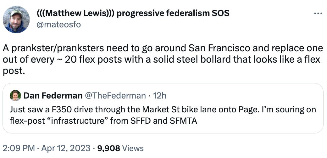 (((Matthew Lewis))) progressive federalism SOS @mateosfo A prankster/pranksters need to go around San Francisco and replace one out of every ~ 20 flex posts with a solid steel bollard that looks like a flex post. Quote Tweet Dan Federman @TheFederman · 12h Just saw a F350 drive through the Market St bike lane onto Page. I’m souring on flex-post “infrastructure” from SFFD and SFMTA